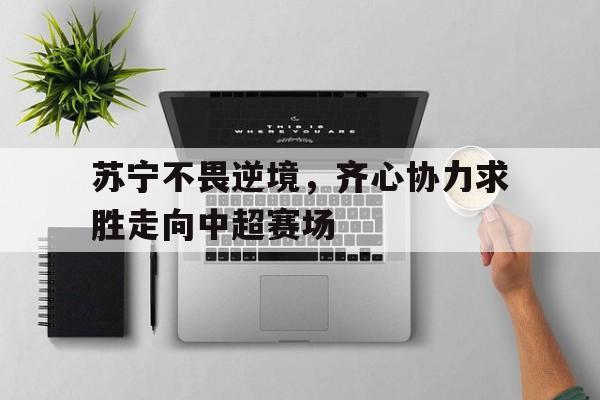 九游体育网页版入口-包含苏宁不畏逆境，齐心协力求胜走向中超赛场的词条